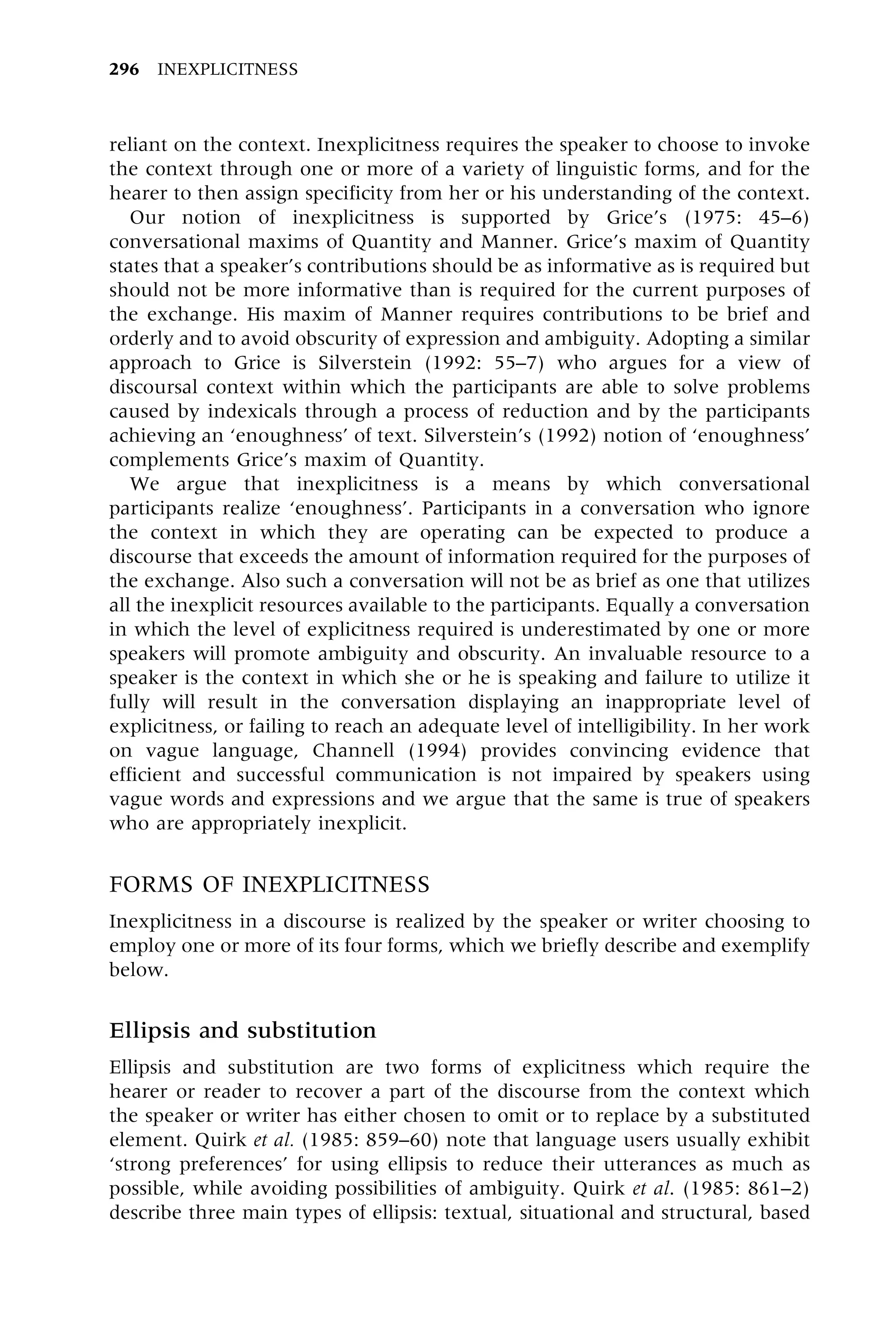 reliant on the context. Inexplicitness requires the speaker to choose to invoke
the context through one or more of a variety of linguistic forms, and for the
hearer to then assign specificity from her or his understanding of the context.
Our notion of inexplicitness is supported by Grice's (1975: 45±6)
conversational maxims of Quantity and Manner. Grice's maxim of Quantity
states that a speaker's contributions should be as informative as is required but
should not be more informative than is required for the current purposes of
the exchange. His maxim of Manner requires contributions to be brief and
orderly and to avoid obscurity of expression and ambiguity. Adopting a similar
approach to Grice is Silverstein (1992: 55±7) who argues for a view of
discoursal context within which the participants are able to solve problems
caused by indexicals through a process of reduction and by the participants
achieving an `enoughness' of text. Silverstein's (1992) notion of `enoughness'
complements Grice's maxim of Quantity.
We argue that inexplicitness is a means by which conversational
participants realize `enoughness'. Participants in a conversation who ignore
the context in which they are operating can be expected to produce a
discourse that exceeds the amount of information required for the purposes of
the exchange. Also such a conversation will not be as brief as one that utilizes
all the inexplicit resources available to the participants. Equally a conversation
in which the level of explicitness required is underestimated by one or more
speakers will promote ambiguity and obscurity. An invaluable resource to a
speaker is the context in which she or he is speaking and failure to utilize it
fully will result in the conversation displaying an inappropriate level of
explicitness, or failing to reach an adequate level of intelligibility. In her work
on vague language, Channell (1994) provides convincing evidence that
efficient and successful communication is not impaired by speakers using
vague words and expressions and we argue that the same is true of speakers
who are appropriately inexplicit.
FORMS OF INEXPLICITNESS
Inexplicitness in a discourse is realized by the speaker or writer choosing to
employ one or more of its four forms, which we briefly describe and exemplify
below.
Ellipsis and substitution
Ellipsis and substitution are two forms of explicitness which require the
hearer or reader to recover a part of the discourse from the context which
the speaker or writer has either chosen to omit or to replace by a substituted
element. Quirk et al. (1985: 859±60) note that language users usually exhibit
`strong preferences' for using ellipsis to reduce their utterances as much as
possible, while avoiding possibilities of ambiguity. Quirk et al. (1985: 861±2)
describe three main types of ellipsis: textual, situational and structural, based
296 INEXPLICITNESS
 