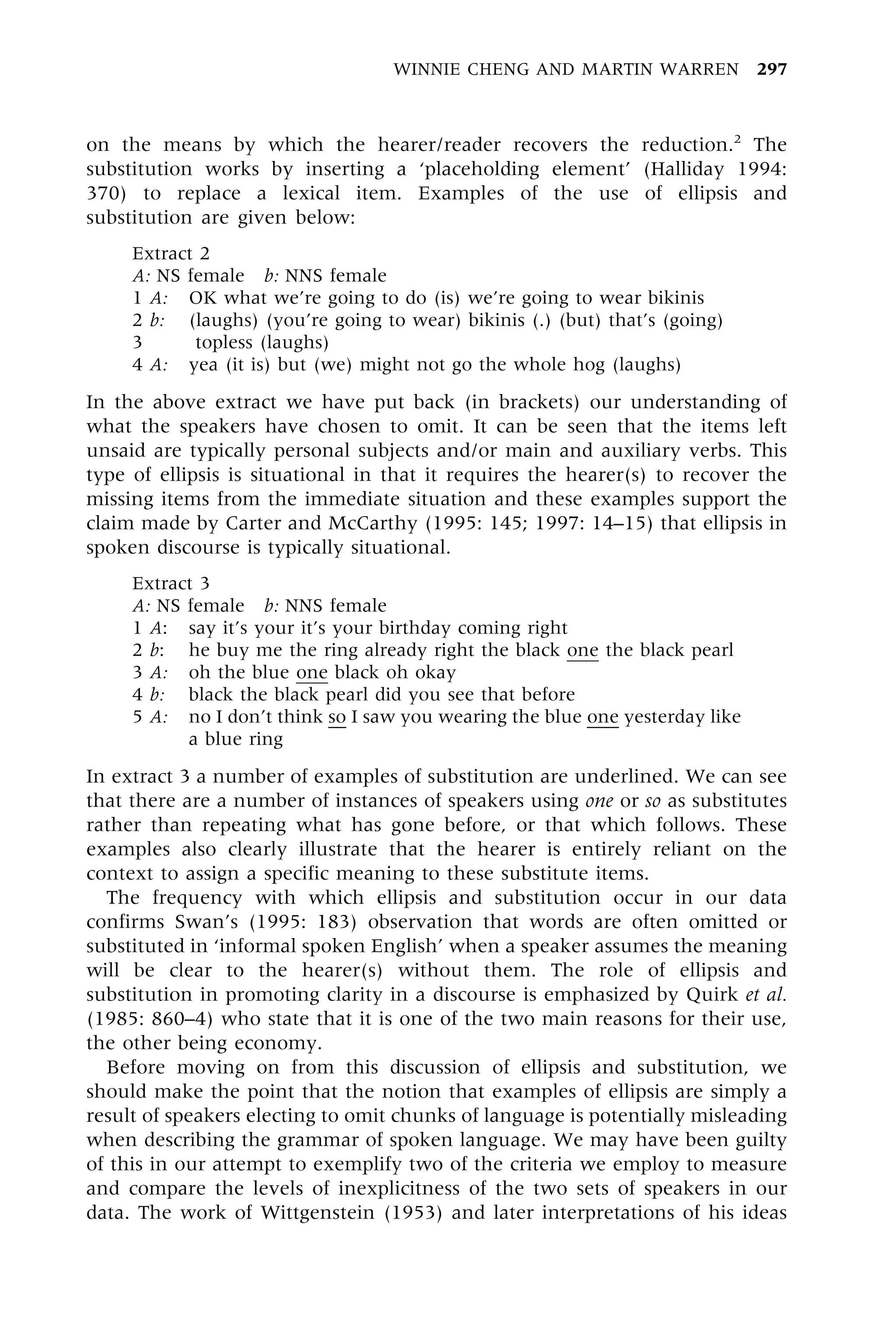 on the means by which the hearer/reader recovers the reduction.2
The
substitution works by inserting a `placeholding element' (Halliday 1994:
370) to replace a lexical item. Examples of the use of ellipsis and
substitution are given below:
Extract 2
A: NS female b: NNS female
1 A: OK what we're going to do (is) we're going to wear bikinis
2 b: (laughs) (you're going to wear) bikinis (.) (but) that's (going)
3 topless (laughs)
4 A: yea (it is) but (we) might not go the whole hog (laughs)
In the above extract we have put back (in brackets) our understanding of
what the speakers have chosen to omit. It can be seen that the items left
unsaid are typically personal subjects and/or main and auxiliary verbs. This
type of ellipsis is situational in that it requires the hearer(s) to recover the
missing items from the immediate situation and these examples support the
claim made by Carter and McCarthy (1995: 145; 1997: 14±15) that ellipsis in
spoken discourse is typically situational.
Extract 3
A: NS female b: NNS female
1 A: say it's your it's your birthday coming right
2 b: he buy me the ring already right the black one the black pearl
3 A: oh the blue one black oh okay
4 b: black the black pearl did you see that before
5 A: no I don't think so I saw you wearing the blue one yesterday like
a blue ring
In extract 3 a number of examples of substitution are underlined. We can see
that there are a number of instances of speakers using one or so as substitutes
rather than repeating what has gone before, or that which follows. These
examples also clearly illustrate that the hearer is entirely reliant on the
context to assign a specific meaning to these substitute items.
The frequency with which ellipsis and substitution occur in our data
confirms Swan's (1995: 183) observation that words are often omitted or
substituted in `informal spoken English' when a speaker assumes the meaning
will be clear to the hearer(s) without them. The role of ellipsis and
substitution in promoting clarity in a discourse is emphasized by Quirk et al.
(1985: 860±4) who state that it is one of the two main reasons for their use,
the other being economy.
Before moving on from this discussion of ellipsis and substitution, we
should make the point that the notion that examples of ellipsis are simply a
result of speakers electing to omit chunks of language is potentially misleading
when describing the grammar of spoken language. We may have been guilty
of this in our attempt to exemplify two of the criteria we employ to measure
and compare the levels of inexplicitness of the two sets of speakers in our
data. The work of Wittgenstein (1953) and later interpretations of his ideas
WINNIE CHENG AND MARTIN WARREN 297
 