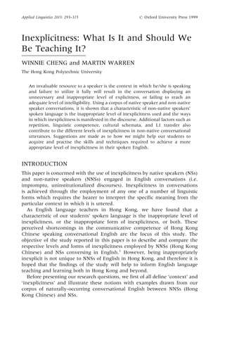 Inexplicitness: What Is It and Should We
Be Teaching It?
WINNIE CHENG and MARTIN WARREN
The Hong Kong Polytechnic University
An invaluable resource to a speaker is the context in which he/she is speaking
and failure to utilize it fully will result in the conversation displaying an
unnecessary and inappropriate level of explicitness, or failing to reach an
adequate level of intelligibility. Using a corpus of native speaker and non-native
speaker conversations, it is shown that a characteristic of non-native speakers'
spoken language is the inappropriate level of inexplicitness used and the ways
in which inexplicitness is manifested in the discourse. Additional factors such as
repetition, linguistic competence, cultural schemata, and L1 transfer also
contribute to the different levels of inexplicitness in non-native conversational
utterances. Suggestions are made as to how we might help our students to
acquire and practise the skills and techniques required to achieve a more
appropriate level of inexplicitness in their spoken English.
INTRODUCTION
This paper is concerned with the use of inexplicitness by native speakers (NSs)
and non-native speakers (NNSs) engaged in English conversations (i.e.
impromptu, uninstitutionalized discourses). Inexplicitness in conversations
is achieved through the employment of any one of a number of linguistic
forms which requires the hearer to interpret the specific meaning from the
particular context in which it is uttered.
As English language teachers in Hong Kong, we have found that a
characteristic of our students' spoken language is the inappropriate level of
inexplicitness, or the inappropriate form of inexplicitness, or both. These
perceived shortcomings in the communicative competence of Hong Kong
Chinese speaking conversational English are the focus of this study. The
objective of the study reported in this paper is to describe and compare the
respective levels and forms of inexplicitness employed by NNSs (Hong Kong
Chinese) and NSs conversing in English.1
However, being inappropriately
inexplicit is not unique to NNSs of English in Hong Kong, and therefore it is
hoped that the findings of the study will help to inform English language
teaching and learning both in Hong Kong and beyond.
Before presenting our research questions, we first of all define `context' and
`inexplicitness' and illustrate these notions with examples drawn from our
corpus of naturally-occurring conversational English between NNSs (Hong
Kong Chinese) and NSs.
Applied Linguistics 20/3: 293±315 # Oxford University Press 1999
 