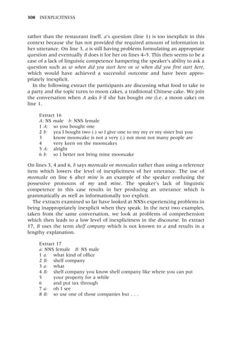 rather than the restaurant itself. a's question (line 1) is too inexplicit in this
context because she has not provided the required amount of information in
her utterance. On line 3, a is still having problems formulating an appropriate
question and eventually B does it for her on lines 4±5. This then seems to be a
case of a lack of linguistic competence hampering the speaker's ability to ask a
question such as so when did you start here or so when did you first start here,
which would have achieved a successful outcome and have been appro-
priately inexplicit.
In the following extract the participants are discussing what food to take to
a party and the topic turns to moon cakes, a traditional Chinese cake. We join
the conversation when A asks b if she has bought one (i.e. a moon cake) on
line 1.
Extract 16
A: NS male b: NNS female
1 A: so you bought one
2 b: yea I bought two (.) so I give one to my my er my sister but you
3 know mooncake is not a very (.) not most not many people are
4 very keen on the mooncakes
5 A: alright
6 b: so I better not bring mine mooncake
On lines 3, 4 and 6, b says mooncake or mooncakes rather than using a reference
item which lowers the level of inexplicitness of her utterance. The use of
mooncake on line 6 after mine is an example of the speaker confusing the
possessive pronouns of my and mine. The speaker's lack of linguistic
competence in this case results in her producing an utterance which is
grammatically as well as informationally too explicit.
The extracts examined so far have looked at NNSs experiencing problems in
being inappropriately inexplicit when they speak. In the next two examples,
taken from the same conversation, we look at problems of comprehension
which then leads to a low level of inexplicitness in the discourse. In extract
17, B uses the term shelf company which is not known to a and results in a
lengthy explanation.
Extract 17
a: NNS female B: NS male
1 a: what kind of office
2 B: shelf company
3 a: what
4 B: shelf company you know shelf company like where you can put
5 your property for a while
6 and put tax through
7 a: oh I see
8 B: so use one of those companies but . . .
308 INEXPLICITNESS
 