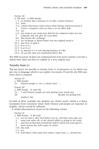 Extract 18
A: NS male b: NNS female
1 A: or another idea a business it's er like a barter business
2 b: what
3 A: a barter like barter I don't know what Chinese word you know if
4 I have a computer and you have a er an office desk
5 b: yea
6 A: you swap so you swap your desk for my computer I give you my
7 computer and you give me your desk
8 b: that means the exchange
9 A: yes exchange or barter barter was the original word er
10 b: mm how to spell it
11 A: b-a-r-t-e-r
12 b: b-a-r-t-e-r
13 A: in America it is a very big big business it's like
14 b: oh yea last time you mentioned about that
The NNS in extract 18 does not understand the term barter used by A on line 1
which then takes ten lines to explain in a very explicit way.
Transfer from L1
The last factor we describe is transfer from L1 (Cantonese) to L2 which can
give rise to language which is too explicit. In extracts 19 and 20, the NNS says
more than is required.
Extract 19
a: NNS female
1a: Chinese people (.) we (.) always have . . .
Extract 20
a: NNS female B: male NS
1a: = and Chinese people are now getting [very much into
2B: = and Chinese people are now getting [people are getting into
mother's day
In both of these examples the speakers say Chinese people, which is a direct
translation from Cantonese where both Chinese and people are required. In
English, Chinese would be sufficient.
A similar phenomenon occurs in the following extract.
Extract 21
a: NNS female B: NS male
1 a: yes we have a nice view before you G_ and then some type yea
2 some erm other off- er the clerical officer is sitting in the room
3 and then at that time I found the wall is I think two years ago it's
4 more serious the wall is grey in colour
5 B: this wall
6 a: yes
7 B: well when I first came here when I came here J__ showed me
WINNIE CHENG AND MARTIN WARREN 309
 