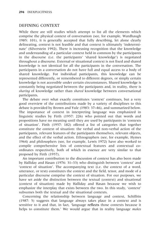 DEFINING CONTEXT
While there are still studies which attempt to list all the elements which
comprise the physical context of conversation (see, for example, Wardhaugh
1985: 101), it is generally accepted that fully describing, let alone clearly
delineating, context is not feasible and that context is ultimately `indetermi-
nate' (Silverstein 1992). There is increasing recognition that the knowledge
and understanding of a particular context held in common by the participants
in the discourse (i.e. the participants' `shared knowledge') is negotiated
throughout a discourse. External or situational context is not fixed and shared
knowledge is not identical for all the participants in the conversation. The
participants in a conversation do not have full and equal access to a body of
shared knowledge. For individual participants, this knowledge can be
represented differently, or remembered to different degrees, or simply certain
knowledge is not accessible under certain circumstances. Shared knowledge is
constantly being negotiated between the participants and, in reality, there is
sharing of knowledge rather than shared knowledge between conversational
participants.
The debate over what exactly constitutes `context' continues, but a very
good overview of the contributions made by a variety of disciplines to this
debate is provided by Brown and Yule (1983: 37±46), and summarized below.
The importance of context in interpreting language was emphasized in
linguistic studies by Firth (1957: 226) who pointed out that words and
propositions have no meaning until they are used by participants in `contexts
of situation'. Firth (1957: 182) offered a list of categories that together
constitute the context of situation: the verbal and non-verbal action of the
participants, relevant features of the participants themselves, relevant objects,
and the effect of the verbal action. Ethnographers (see, for example, Hymes
1964) and philosophers (see, for example, Lewis 1972) have also worked to
compile comprehensive lists of contextual features and contextual co-
ordinates respectively, both of which in essence are very similar to that
proposed by Firth (1957).
An important contribution to the discussion of context has also been made
by Halliday and Hasan (1976: 31±33) who distinguish between `context' and
`context of situation'. The accompanying text (i.e. the context of a word,
utterance, or text) constitutes the context and the field, tenor, and mode of a
particular discourse comprise the context of situation. For our purposes, we
have set aside the distinction between the textual (context) and situational
(context of situation) made by Halliday and Hasan because we wish to
emphasize the interplay that exists between the two. In this study, `context'
subsumes both the textual and the situational contexts.
Concerning the relationship between language and context, Schiffrin
(1987: 5) suggests that language always takes place in a context and is
sensitive to it and that, in fact, `language reflects those contexts because it
helps to constitute them.' We would argue that in reality language makes
294 INEXPLICITNESS
 