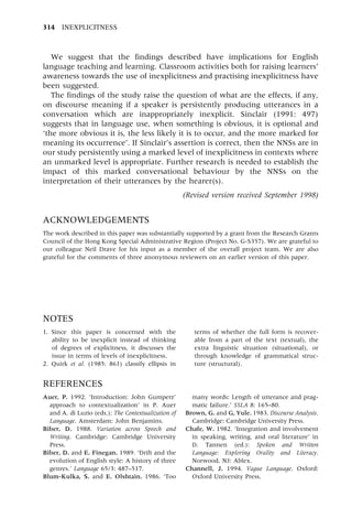 We suggest that the findings described have implications for English
language teaching and learning. Classroom activities both for raising learners'
awareness towards the use of inexplicitness and practising inexplicitness have
been suggested.
The findings of the study raise the question of what are the effects, if any,
on discourse meaning if a speaker is persistently producing utterances in a
conversation which are inappropriately inexplicit. Sinclair (1991: 497)
suggests that in language use, when something is obvious, it is optional and
`the more obvious it is, the less likely it is to occur, and the more marked for
meaning its occurrence'. If Sinclair's assertion is correct, then the NNSs are in
our study persistently using a marked level of inexplicitness in contexts where
an unmarked level is appropriate. Further research is needed to establish the
impact of this marked conversational behaviour by the NNSs on the
interpretation of their utterances by the hearer(s).
(Revised version received September 1998)
ACKNOWLEDGEMENTS
The work described in this paper was substantially supported by a grant from the Research Grants
Council of the Hong Kong Special Administrative Region (Project No. G-S357). We are grateful to
our colleague Neil Drave for his input as a member of the overall project team. We are also
grateful for the comments of three anonymous reviewers on an earlier version of this paper.
314 INEXPLICITNESS
NOTES
1. Since this paper is concerned with the
ability to be inexplicit instead of thinking
of degrees of explicitness, it discusses the
issue in terms of levels of inexplicitness.
2. Quirk et al. (1985: 861) classify ellipsis in
terms of whether the full form is recover-
able from a part of the text (textual), the
extra linguistic situation (situational), or
through knowledge of grammatical struc-
ture (structural).
REFERENCES
Auer, P. 1992. `Introduction: John Gumperz'
approach to contextualization' in P. Auer
and A. di Luzio (eds.): The Contextualization of
Language. Amsterdam: John Benjamins.
Biber, D. 1988. Variation across Speech and
Writing. Cambridge: Cambridge University
Press.
Biber, D. and E. Finegan. 1989. `Drift and the
evolution of English style: A history of three
genres.' Language 65/3: 487±517.
Blum-Kulka, S. and E. Olshtain. 1986. `Too
many words: Length of utterance and prag-
matic failure.' SSLA 8: 165±80.
Brown, G. and G, Yule. 1983. Discourse Analysis.
Cambridge: Cambridge University Press.
Chafe, W. 1982. `Integration and involvement
in speaking, writing, and oral literature' in
D. Tannen (ed.): Spoken and Written
Language: Exploring Orality and Literacy.
Norwood, NJ: Ablex.
Channell, J. 1994. Vague Language. Oxford:
Oxford University Press.
 