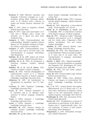 WINNIE CHENG AND MARTIN WARREN 315
Erickson, F. 1984. `Rhetoric, anecdote, and
rhapsody: Coherence strategies in a con-
versation among Black American adoles-
cents' in D. Tannen (eds.): Coherence in
Spoken and Written Discourse. Norwood, NJ:
Ablex.
Firth, J. 1957. Papers in Linguistics. Oxford:
Oxford University Press.
Grice, P. 1975. `Logic and conversation' in P.
Cole and J. Morgan (eds.): Syntax and
Semantics, Vol. 3: Speech Acts. New York:
Academic Press.
Gumperz, J. 1989. `Contextualization and
understanding.' Berkeley Cognitive Science
Report, no. 59. Berkeley: Institute of Cogni-
tive Science, University of California.
Gumperz, J. 1992. `Contextualization revis-
ited' in P. Auer and A. di Luzio (eds.): The
Contextualization of Language. Amsterdam:
John Benjamins.
Halliday, M. A. K. 1989. Spoken and Written
Language. Oxford: Oxford University Press.
Halliday, M. A. K. 1994. An Introduction to
Functional Grammar. London: Edward
Arnold.
Halliday, M. A. K. and R. Hasan. 1976.
Cohesion in English. London: Longman.
Hymes, D. 1964. `Toward ethnographies of
communicative events' in E. L. Keenan
(ed.): Formal Semantics of Natural Language.
Cambridge: Cambridge University Press.
Johnstone, B. 1987. `An introduction' in
`Perspectives on repetition.' Text 7/3: 205±
14.
Levinson, S. 1983. Pragmatics. Cambridge:
Cambridge University Press.
Lewis, D. 1972. `General Semantics' in
D. Davidson and G. H. Harman (eds.)
Semantics of Natural Language. Dordrecht:
Reidel.
Lyons, J. 1997a. Semantics: 1. Cambridge:
Cambridge University Press.
Lyons, J. 1997b. Semantics: 2. Cambridge:
Cambridge University Press.
McCarthy, M. 1991. Discourse Analysis for
Language Teachers. Cambridge: Cambridge
University Press.
McCarthy, M. and R. Carter. 1997. Exploring
Spoken English. Cambridge: Cambridge Uni-
versity Press.
McCarthy M. and R. Carter. 1995. `Grammar
and the spoken language.' Applied Linguistics
16/2: 141±57.
Murata, K. 1995. `Repetition: a cross-cultural
study.' World Englishes 14/3: 343±56.
Quirk, R., S. Greenbaum, G. Leech, and
J. Svartvik. 1985. A Comprehensive Grammar
of the English Language. London: Longman.
Ring, M. 1991. ```Bring me a slab!'': Meaning,
speakers, and practices' in R. L. Arrington
and H-J. Glock (eds.): Wittgenstein's Philo-
sophical Investigations: Text and Context.
London: Routledge.
Schiffrin, D. 1987. Discourse Markers. Cam-
bridge: Cambridge University Press.
Silverstein, M. 1992. `The indeterminacy of
contextualisation: When is enough enough?'
in P. Auer and A. di Luzio (eds.): The
Contextualization of Language. Amsterdam:
John Benjamins.
Sinclair, J. McH. 1991. `Shared knowledge.'
Georgetown University Roundtable on Languages
and Linguistics 1991. Washington, DC: Geor-
getown Universitsy Press. 489±500.
Stubbs, M. 1996. Text and Corpus Analysis.
Oxford: Blackwell.
Swan, M. 1995. Practical English Usage. Oxford:
Oxford University Press.
Tannen, D. 1989. Talking Voices: Repetition,
Dialogue, and Imagery in Conversational Dis-
course. Cambridge: Cambridge University
Press.
Ure, J. N. 1971. `Lexical density and register
differentiation' in G. E. Perren and J. L. M.
Trim (eds.): Applications of Linguistics: Selected
Papers of the 2nd International Congress of
Applied Linguistics. Cambridge 1969. 443±52.
Wardhaugh, R. 1985. How Conversation Works.
Oxford: Basil Blackwell.
Warren, M. 1993. `InexplicitnessÐa feature of
naturalness in conversation' in M. Baker, G.
Francis and E. Tognini-Bonelli (eds.): Text
and Technology: In Honour of John Sinclair.
Amsterdam: John Benjamins.
Wittgenstein, L. 1953. Philosophical Investiga-
tions. Oxford: Blackwell.
 