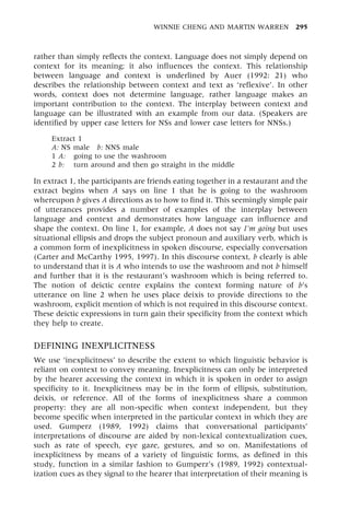 rather than simply reflects the context. Language does not simply depend on
context for its meaning; it also influences the context. This relationship
between language and context is underlined by Auer (1992: 21) who
describes the relationship between context and text as `reflexive'. In other
words, context does not determine language, rather language makes an
important contribution to the context. The interplay between context and
language can be illustrated with an example from our data. (Speakers are
identified by upper case letters for NSs and lower case letters for NNSs.)
Extract 1
A: NS male b: NNS male
1 A: going to use the washroom
2 b: turn around and then go straight in the middle
In extract 1, the participants are friends eating together in a restaurant and the
extract begins when A says on line 1 that he is going to the washroom
whereupon b gives A directions as to how to find it. This seemingly simple pair
of utterances provides a number of examples of the interplay between
language and context and demonstrates how language can influence and
shape the context. On line 1, for example, A does not say I'm going but uses
situational ellipsis and drops the subject pronoun and auxiliary verb, which is
a common form of inexplicitness in spoken discourse, especially conversation
(Carter and McCarthy 1995, 1997). In this discourse context, b clearly is able
to understand that it is A who intends to use the washroom and not b himself
and further that it is the restaurant's washroom which is being referred to.
The notion of deictic centre explains the context forming nature of b's
utterance on line 2 when he uses place deixis to provide directions to the
washroom, explicit mention of which is not required in this discourse context.
These deictic expressions in turn gain their specificity from the context which
they help to create.
DEFINING INEXPLICITNESS
We use `inexplicitness' to describe the extent to which linguistic behavior is
reliant on context to convey meaning. Inexplicitness can only be interpreted
by the hearer accessing the context in which it is spoken in order to assign
specificity to it. Inexplicitness may be in the form of ellipsis, substitution,
deixis, or reference. All of the forms of inexplicitness share a common
property: they are all non-specific when context independent, but they
become specific when interpreted in the particular context in which they are
used. Gumperz (1989, 1992) claims that conversational participants'
interpretations of discourse are aided by non-lexical contextualization cues,
such as rate of speech, eye gaze, gestures, and so on. Manifestations of
inexplicitness by means of a variety of linguistic forms, as defined in this
study, function in a similar fashion to Gumperz's (1989, 1992) contextual-
ization cues as they signal to the hearer that interpretation of their meaning is
WINNIE CHENG AND MARTIN WARREN 295
 
