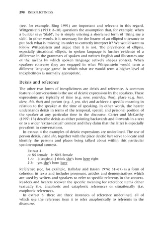 (see, for example, Ring 1991) are important and relevant in this regard.
Wittgenstein (1953: 8±10) questions the assumption that, for example, when
a builder says `Slab!', he is simply uttering a shortened form of `Bring me a
slab'. In other words, is it necessary for the hearer of an ellipted utterance to
put back what is `missing' in order to correctly interpret it? We would want to
follow Wittgenstein and argue that it is not. The prevalence of ellipsis,
especially situational ellipsis, in spoken language is further evidence of a
difference in the grammars of spoken and written English and illustrates one
of the means by which spoken language actively shapes context. When
speakers converse they are engaged in what Wittgenstein would term a
different `language game' in which what we would term a higher level of
inexplicitness is normally appropriate.
Deixis and reference
The other two forms of inexplicitness are deixis and reference. A common
feature of conversations is the use of deictic expressions by the speakers. These
expressions are typically of time (e.g. now, yesterday, then), place (e.g. here,
there, this, that) and person (e.g. I, you, she) and achieve a specific meaning in
relation to the speaker at the time of speaking. In other words, the hearer
understands deixis in terms of the temporal, spatial, and personal position of
the speaker at any particular time in the discourse. Carter and McCarthy
(1997: 13) describe deixis as either pointing backwards and forwards in a text
or to a wider `extra-textual' context and they claim that the latter is especially
prevalent in conversations.
In extract 4 the examples of deictic expressions are underlined. The use of
person deixis, I and she, together with the place deictic here serve to locate and
identify the persons and places being talked about within this particular
spatiotemporal context.
Extract 4
A: NS female b: NNS female
1 A: ((laughs)) I think she's born here right
2 b: yes she's born here
Reference (see, for example, Halliday and Hasan 1976: 31±87) is a form of
cohesion in texts and includes pronouns, articles and demonstratives which
are used by writers and speakers to refer to specific referents in the context.
Readers and hearers recover the specific meaning for reference items either
textually (i.e. anaphoric and cataphoric reference) or situationally (i.e.
exophoric reference).
In extract 5, there are three instances of reference underlined, all of
which use the reference item it to refer anaphorically to referents in the
discourse.
298 INEXPLICITNESS
 