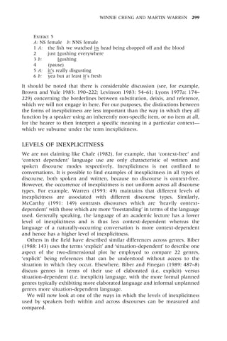 Extract 5
A: NS female b: NNS female
1 A: the fish we watched its head being chopped off and the blood
2 just [gushing everywhere
3 b: just [gushing
4 (pause)
5 A: it's really disgusting
6 b: yea but at least it's fresh
It should be noted that there is considerable discussion (see, for example,
Brown and Yule 1983: 190±222; Levinson 1983: 54±61; Lyons 1977a: 174±
229) concerning the borderlines between substitution, deixis, and reference,
which we will not engage in here. For our purposes, the distinctions between
the forms of inexplicitness are less important than the way in which they all
function by a speaker using an inherently non-specific item, or no item at all,
for the hearer to then interpret a specific meaning in a particular contextÐ
which we subsume under the term inexplicitness.
LEVELS OF INEXPLICITNESS
We are not claiming like Chafe (1982), for example, that `context-free' and
`context dependent' language use are only characteristic of written and
spoken discourse modes respectively. Inexplicitness is not confined to
conversations. It is possible to find examples of inexplicitness in all types of
discourse, both spoken and written, because no discourse is context-free.
However, the occurrence of inexplicitness is not uniform across all discourse
types. For example, Warren (1993: 49) maintains that different levels of
inexplicitness are associated with different discourse types. Similarly,
McCarthy (1991: 149) contrasts discourses which are `heavily context-
dependent' with those which are more `freestanding' in terms of the language
used. Generally speaking, the language of an academic lecture has a lower
level of inexplicitness and is thus less context-dependent whereas the
language of a naturally-occurring conversation is more context-dependent
and hence has a higher level of inexplicitness.
Others in the field have described similar differences across genres. Biber
(1988: 143) uses the terms `explicit' and `situation-dependent' to describe one
aspect of the two-dimensional plot he employed to compare 22 genres,
`explicit' being references that can be understood without access to the
situation in which they occur. Elsewhere, Biber and Finegan (1989: 487±8)
discuss genres in terms of their use of elaborated (i.e. explicit) versus
situation-dependent (i.e. inexplicit) language, with the more formal planned
genres typically exhibiting more elaborated language and informal unplanned
genres more situation-dependent language.
We will now look at one of the ways in which the levels of inexplicitness
used by speakers both within and across discourses can be measured and
compared.
WINNIE CHENG AND MARTIN WARREN 299
 