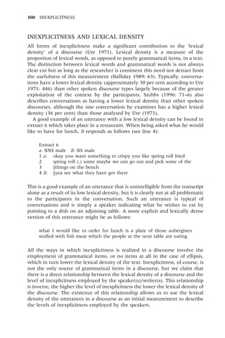 INEXPLICITNESS AND LEXICAL DENSITY
All forms of inexplicitness make a significant contribution to the `lexical
density' of a discourse (Ure 1971). Lexical density is a measure of the
proportion of lexical words, as opposed to purely grammatical items, in a text.
The distinction between lexical words and grammatical words is not always
clear cut but as long as the researcher is consistent this need not detract from
the usefulness of this measurement (Halliday 1989: 63). Typically, conversa-
tions have a lower lexical density (approximately 30 per cent according to Ure
1971: 446) than other spoken discourse types largely because of the greater
exploitation of the context by the participants. Stubbs (1996: 71±6) also
describes conversations as having a lower lexical density than other spoken
discourses, although the one conversation he examines has a higher lexical
density (36 per cent) than those analysed by Ure (1971).
A good example of an utterance with a low lexical density can be found in
extract 6 which takes place in a restaurant. When being asked what he would
like to have for lunch, B responds as follows (see line 4):
Extract 6
a: NNS male B: NS male
1 a: okay you want something er crispy you like spring roll fried
2 spring roll (.) some maybe we can go out and pick some of the
3 [things on the bench
4 B: [yea see what they have got there
This is a good example of an utterance that is unintelligible from the transcript
alone as a result of its low lexical density, but it is clearly not at all problematic
to the participants in the conversation. Such an utterance is typical of
conversations and is simply a speaker indicating what he wishes to eat by
pointing to a dish on an adjoining table. A more explicit and lexically dense
version of this utterance might be as follows:
what I would like to order for lunch is a plate of those aubergines
stuffed with fish meat which the people at the next table are eating
All the ways in which inexplicitness is realized in a discourse involve the
employment of grammatical items, or no items at all in the case of ellipsis,
which in turn lower the lexical density of the text. Inexplicitness, of course, is
not the only source of grammatical items in a discourse, but we claim that
there is a direct relationship between the lexical density of a discourse and the
level of inexplicitness employed by the speaker(s)/writer(s). This relationship
is inverse, the higher the level of inexplicitness the lower the lexical density of
the discourse. The existence of this relationship allows us to use the lexical
density of the utterances in a discourse as an initial measurement to describe
the levels of inexplicitness employed by the speakers.
300 INEXPLICITNESS
 