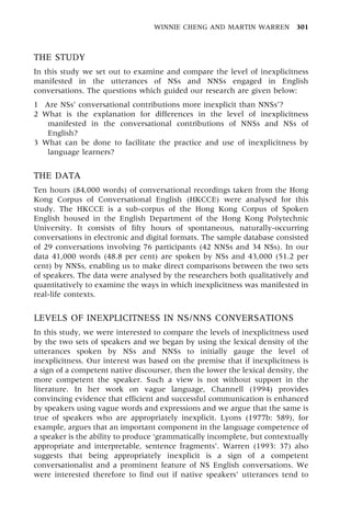THE STUDY
In this study we set out to examine and compare the level of inexplicitness
manifested in the utterances of NSs and NNSs engaged in English
conversations. The questions which guided our research are given below:
1 Are NSs' conversational contributions more inexplicit than NNSs'?
2 What is the explanation for differences in the level of inexplicitness
manifested in the conversational contributions of NNSs and NSs of
English?
3 What can be done to facilitate the practice and use of inexplicitness by
language learners?
THE DATA
Ten hours (84,000 words) of conversational recordings taken from the Hong
Kong Corpus of Conversational English (HKCCE) were analysed for this
study. The HKCCE is a sub-corpus of the Hong Kong Corpus of Spoken
English housed in the English Department of the Hong Kong Polytechnic
University. It consists of fifty hours of spontaneous, naturally-occurring
conversations in electronic and digital formats. The sample database consisted
of 29 conversations involving 76 participants (42 NNSs and 34 NSs). In our
data 41,000 words (48.8 per cent) are spoken by NSs and 43,000 (51.2 per
cent) by NNSs, enabling us to make direct comparisons between the two sets
of speakers. The data were analysed by the researchers both qualitatively and
quantitatively to examine the ways in which inexplicitness was manifested in
real-life contexts.
LEVELS OF INEXPLICITNESS IN NS/NNS CONVERSATIONS
In this study, we were interested to compare the levels of inexplicitness used
by the two sets of speakers and we began by using the lexical density of the
utterances spoken by NSs and NNSs to initially gauge the level of
inexplicitness. Our interest was based on the premise that if inexplicitness is
a sign of a competent native discourser, then the lower the lexical density, the
more competent the speaker. Such a view is not without support in the
literature. In her work on vague language, Channell (1994) provides
convincing evidence that efficient and successful communication is enhanced
by speakers using vague words and expressions and we argue that the same is
true of speakers who are appropriately inexplicit. Lyons (1977b: 589), for
example, argues that an important component in the language competence of
a speaker is the ability to produce `grammatically incomplete, but contextually
appropriate and interpretable, sentence fragments'. Warren (1993: 37) also
suggests that being appropriately inexplicit is a sign of a competent
conversationalist and a prominent feature of NS English conversations. We
were interested therefore to find out if native speakers' utterances tend to
WINNIE CHENG AND MARTIN WARREN 301
 