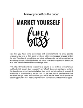 Market yourself on the paper
Now that you have some experiences and accomplishments to show potential
employers, you have to think about how these achievements appear on paper and on
the web. Your résumé, cover letters, and online profiles are the marketing materials that
represent you in the professional world. No matter how fabulous you are in person, you
must have these other elements in order to get hired.
First, let’s put the résumé into perspective: a résumé is one tool in a comprehensive,
multifaceted job search. Just because it’s an “official” document, don’t panic and give
the résumé more power than it actually has. It’s a tool. A marketing piece. A necessity. It
is not going to single-handedly get you a job, but you need it to get your foot in the door
and eventually get hired. All of that said, you should also be aware that a résumé can
lose an opportunity—if it’s messy, unprofessional, unpersuasive, or has errors or typos.
 