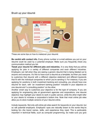 Brush up your résumé
These are some tips on how to makeover your résumé:
Be careful with contact info. Every phone number or e-mail address you put on your
résumé could be used by a potential employer. Make sure you frequently check any
communication method you list.
Tweak your résumé for different jobs and industries. It is very likely that you will be
applying for jobs in a variety of different companies and even different industries.
Employers can tell when they are seeing a generic résumé that is being blasted out to
anyone and everyone. It’s fine to have such a résumé as a template, but then you need
to customize that résumé with a different objective statement and different keywords
that fit with the individual companies to which you’re sending it. For instance, if you are
applying for positions in both investment banking and consulting, you should have one
résumé for each, with “an investment banking position” included in your objective on
one résumé and “a consulting position” on the other.
Another smart way to customize your objective is for the type of company. If you are
applying for engineering jobs at government agencies and corporations, one résumé
objective may highlight your desire to work in public service, while the other might refer
to your desire to increase a corporation’s bottom line. Note that most online job sites
allow you to store multiple versions of your résumé online.
Include keywords. Not only will online job sites search for keywords on your résumé, but
so will potential employers. Employers’ eyes are naturally drawn to the words they’re
looking for—the brand names, skills, and experience they need. This is particularly
important in technical fields, such as computer programming. So make sure you give
 