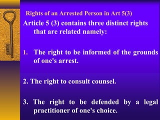 Rights of an Arrested Person in Art 5(3) 
Article 5 (3) contains three distinct rights 
that are related namely: 
1. The right to be informed of the grounds 
of one's arrest. 
2. The right to consult counsel. 
3. The right to be defended by a legal 
practitioner of one's choice. 
 