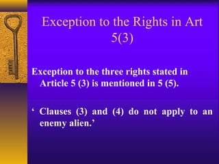 Exception to the Rights in Art 
5(3) 
Exception to the three rights stated in 
Article 5 (3) is mentioned in 5 (5). 
‘ Clauses (3) and (4) do not apply to an 
enemy alien.’ 
 