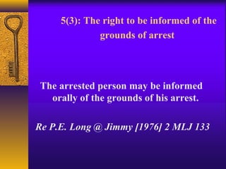 5(3): The right to be informed of the 
grounds of arrest 
The arrested person may be informed 
orally of the grounds of his arrest. 
Re P.E. Long @ Jimmy [1976] 2 MLJ 133 
 