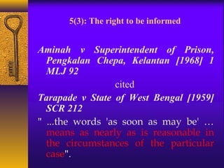 5(3): The right to be informed 
Aminah v Superintendent of Prison, 
Pengkalan Chepa, Kelantan [1968] 1 
MLJ 92 
cited 
Tarapade v State of West Bengal [1959] 
SCR 212 
" ...the words 'as soon as may be' … 
means as nearly as is reasonable in 
the circumstances of the particular 
case". 
 