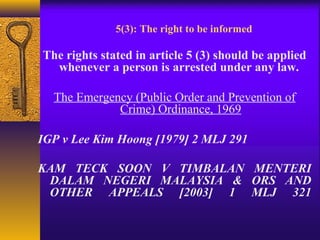 5(3): The right to be informed 
The rights stated in article 5 (3) should be applied 
whenever a person is arrested under any law. 
The Emergency (Public Order and Prevention of 
Crime) Ordinance, 1969 
IGP v Lee Kim Hoong [1979] 2 MLJ 291 
KAM TECK SOON V TIMBALAN MENTERI 
DALAM NEGERI MALAYSIA & ORS AND 
OTHER APPEALS [2003] 1 MLJ 321 
 