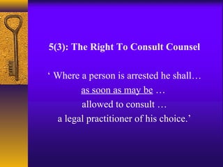 5(3): The Right To Consult Counsel 
‘ Where a person is arrested he shall… 
as soon as may be … 
allowed to consult … 
a legal practitioner of his choice.’ 
 