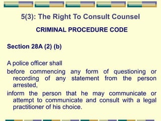 5(3): The Right To Consult Counsel 
CRIMINAL PROCEDURE CODE 
Section 28A (2) (b) 
A police officer shall 
before commencing any form of questioning or 
recording of any statement from the person 
arrested, 
inform the person that he may communicate or 
attempt to communicate and consult with a legal 
practitioner of his choice. 
 