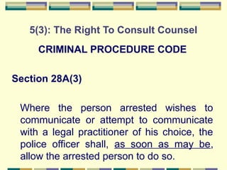 5(3): The Right To Consult Counsel 
CRIMINAL PROCEDURE CODE 
Section 28A(3) 
Where the person arrested wishes to 
communicate or attempt to communicate 
with a legal practitioner of his choice, the 
police officer shall, as soon as may be, 
allow the arrested person to do so. 
 