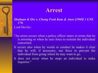 Arrest 
Shabaan & Ors v. Chong Fook Kam & Anor [1969] 1 LNS 
170. 
Lord Devlin : 
"An arrest occurs when a police officer states in terms that he 
is arresting or when he uses force to restrain the individual 
concerned. 
It occurs also when by words or conduct he makes it clear 
that he will, if necessary, use force to prevent the 
individual from going where he may want to go. 
It does not occur when he stops an individual to make 
inquiries." 
 