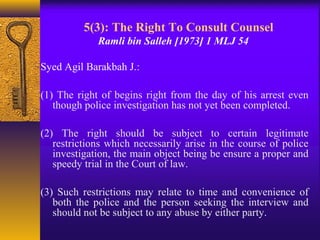 5(3): The Right To Consult Counsel 
Ramli bin Salleh [1973] 1 MLJ 54 
Syed Agil Barakbah J.: 
(1) The right of begins right from the day of his arrest even 
though police investigation has not yet been completed. 
(2) The right should be subject to certain legitimate 
restrictions which necessarily arise in the course of police 
investigation, the main object being be ensure a proper and 
speedy trial in the Court of law. 
(3) Such restrictions may relate to time and convenience of 
both the police and the person seeking the interview and 
should not be subject to any abuse by either party. 
 