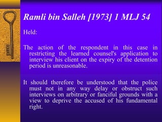 Ramli bin Salleh [1973] 1 MLJ 54 
Held: 
The action of the respondent in this case in 
restricting the learned counsel's application to 
interview his client on the expiry of the detention 
period is unreasonable. 
It should therefore be understood that the police 
must not in any way delay or obstruct such 
interviews on arbitrary or fanciful grounds with a 
view to deprive the accused of his fundamental 
right. 
 