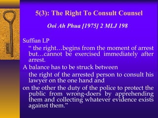 5(3): The Right To Consult Counsel 
Ooi Ah Phua [1975] 2 MLJ 198 
Suffian LP 
“ the right…begins from the moment of arrest 
but…cannot be exercised immediately after 
arrest. 
A balance has to be struck between 
the right of the arrested person to consult his 
lawyer on the one hand and 
on the other the duty of the police to protect the 
public from wrong-doers by apprehending 
them and collecting whatever evidence exists 
against them.” 
 