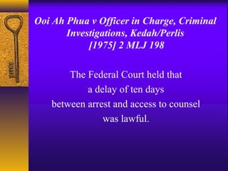 Ooi Ah Phua v Officer in Charge, Criminal 
Investigations, Kedah/Perlis 
[1975] 2 MLJ 198 
The Federal Court held that 
a delay of ten days 
between arrest and access to counsel 
was lawful. 
 