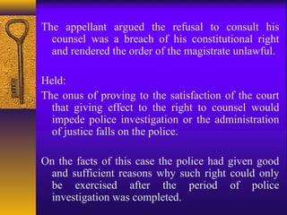 The appellant argued the refusal to consult his 
counsel was a breach of his constitutional right 
and rendered the order of the magistrate unlawful. 
Held: 
The onus of proving to the satisfaction of the court 
that giving effect to the right to counsel would 
impede police investigation or the administration 
of justice falls on the police. 
On the facts of this case the police had given good 
and sufficient reasons why such right could only 
be exercised after the period of police 
investigation was completed. 
 