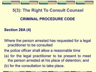 5(3): The Right To Consult Counsel 
CRIMINAL PROCEDURE CODE 
Section 28A (4) 
Where the person arrested has requested for a legal 
practitioner to be consulted 
the police officer shall allow a reasonable time 
(a) for the legal practitioner to be present to meet 
the person arrested at his place of detention; and 
(b) for the consultation to take place. 
 