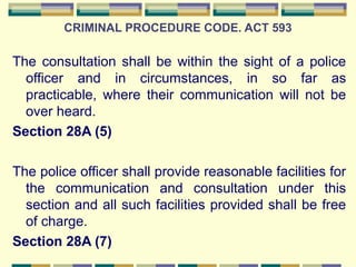 CRIMINAL PROCEDURE CODE. ACT 593 
The consultation shall be within the sight of a police 
officer and in circumstances, in so far as 
practicable, where their communication will not be 
over heard. 
Section 28A (5) 
The police officer shall provide reasonable facilities for 
the communication and consultation under this 
section and all such facilities provided shall be free 
of charge. 
Section 28A (7) 
 