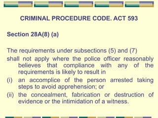 CRIMINAL PROCEDURE CODE. ACT 593 
Section 28A(8) (a) 
The requirements under subsections (5) and (7) 
shall not apply where the police officer reasonably 
believes that compliance with any of the 
requirements is likely to result in 
(i) an accomplice of the person arrested taking 
steps to avoid apprehension; or 
(ii) the concealment, fabrication or destruction of 
evidence or the intimidation of a witness. 
 