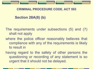 CRIMINAL PROCEDURE CODE. ACT 593 
Section 28A(8) (b) 
The requirements under subsections (5) and (7) 
shall not apply 
where the police officer reasonably believes that 
compliance with any of the requirements is likely 
to result in 
having regard to the safety of other persons the 
questioning or recording of any statement is so 
urgent that it should not be delayed. 
 
