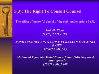5(3): The Right To Consult Counsel 
The effect of unlawful denial of the right under article 5 (3). 
Ooi Ah Phua 
[1975] 2 MLJ 198 
NASHARUDDIN BIN NASIR V KERAJAAN MALAYSIA 
& ORS 
[2002] 6 MLJ 65 
Mohamad Ezam bin Mohd Noor v Ketua Polis Negara & 
other appeals 
[2002] 4 MLJ 449 
 
