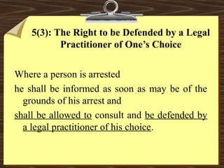 5(3): The Right to be Defended by a Legal 
Practitioner of One’s Choice 
Where a person is arrested 
he shall be informed as soon as may be of the 
grounds of his arrest and 
shall be allowed to consult and be defended by 
a legal practitioner of his choice. 
 