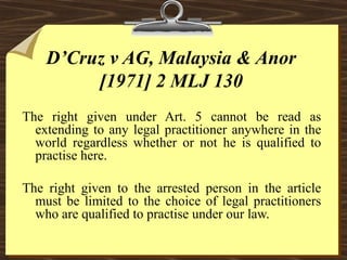 D’Cruz v AG, Malaysia & Anor 
[1971] 2 MLJ 130 
The right given under Art. 5 cannot be read as 
extending to any legal practitioner anywhere in the 
world regardless whether or not he is qualified to 
practise here. 
The right given to the arrested person in the article 
must be limited to the choice of legal practitioners 
who are qualified to practise under our law. 
 