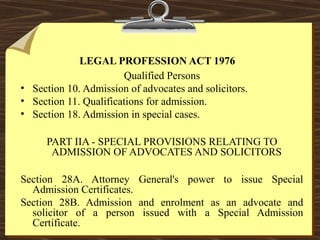 LEGAL PROFESSION ACT 1976 
Qualified Persons 
• Section 10. Admission of advocates and solicitors. 
• Section 11. Qualifications for admission. 
• Section 18. Admission in special cases. 
PART IIA - SPECIAL PROVISIONS RELATING TO 
ADMISSION OF ADVOCATES AND SOLICITORS 
Section 28A. Attorney General's power to issue Special 
Admission Certificates. 
Section 28B. Admission and enrolment as an advocate and 
solicitor of a person issued with a Special Admission 
Certificate. 
 