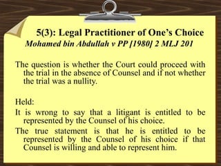 5(3): Legal Practitioner of One’s Choice 
Mohamed bin Abdullah v PP [1980] 2 MLJ 201 
The question is whether the Court could proceed with 
the trial in the absence of Counsel and if not whether 
the trial was a nullity. 
Held: 
It is wrong to say that a litigant is entitled to be 
represented by the Counsel of his choice. 
The true statement is that he is entitled to be 
represented by the Counsel of his choice if that 
Counsel is willing and able to represent him. 
 