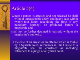 Article 5(4) 
Where a person is arrested and not released he shall 
without unreasonable delay, and in any case within 
twenty-four hours (excluding the time of any 
necessary journey) be produced before a 
magistrate and 
shall not be further detained in custody without the 
magistrate's authority. 
In the case of an arrest for an offence which is triable 
by a Syariah court, references in this Clause to a 
magistrate shall be construed as including 
references to a judge of a Syariah court. 
 