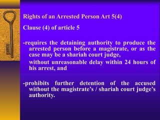 Rights of an Arrested Person Art 5(4) 
Clause (4) of article 5 
-requires the detaining authority to produce the 
arrested person before a magistrate, or as the 
case may be a shariah court judge, 
without unreasonable delay within 24 hours of 
his arrest, and 
-prohibits further detention of the accused 
without the magistrate’s / shariah court judge’s 
authority. 
 