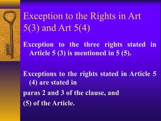 Exception to the Rights in Art 
5(3) and Art 5(4) 
Exception to the three rights stated in 
Article 5 (3) is mentioned in 5 (5). 
Exceptions to the rights stated in Article 5 
(4) are stated in 
paras 2 and 3 of the clause, and 
(5) of the Article. 
 