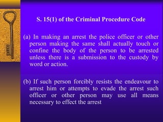 S. 15(1) of the Criminal Procedure Code 
(a) In making an arrest the police officer or other 
person making the same shall actually touch or 
confine the body of the person to be arrested 
unless there is a submission to the custody by 
word or action. 
(b) If such person forcibly resists the endeavour to 
arrest him or attempts to evade the arrest such 
officer or other person may use all means 
necessary to effect the arrest 
 