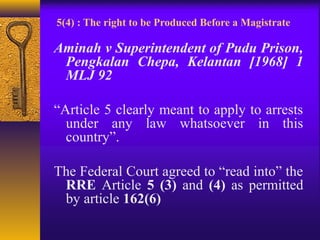 5(4) : The right to be Produced Before a Magistrate 
Aminah v Superintendent of Pudu Prison, 
Pengkalan Chepa, Kelantan [1968] 1 
MLJ 92 
“Article 5 clearly meant to apply to arrests 
under any law whatsoever in this 
country”. 
The Federal Court agreed to “read into” the 
RRE Article 5 (3) and (4) as permitted 
by article 162(6) 
 