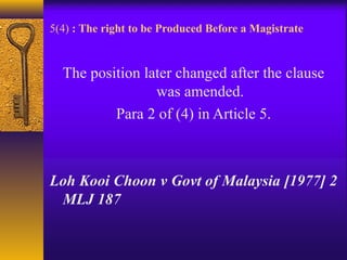 5(4) : The right to be Produced Before a Magistrate 
The position later changed after the clause 
was amended. 
Para 2 of (4) in Article 5. 
Loh Kooi Choon v Govt of Malaysia [1977] 2 
MLJ 187 
 