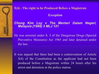 5(4) : The right to be Produced Before a Magistrate 
Exception 
Chong Kim Loy v The Menteri Dalam Negeri, 
Malaysia [1989] 3 MLJ 121 
He was arrested under S. 3 of the Dangerous Drugs (Special 
Preventive Measures) Act 1965 and later detained under 
the law. 
It was argued that there had been a contravention of Article 
5(4) of the Constitution as the applicant had not been 
produced before a Magistrate within 24 hours after his 
arrest and detention at the police station. 
 