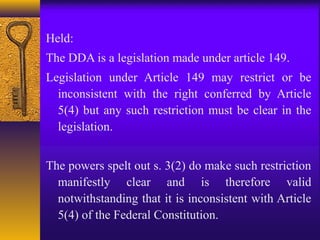 Held: 
The DDA is a legislation made under article 149. 
Legislation under Article 149 may restrict or be 
inconsistent with the right conferred by Article 
5(4) but any such restriction must be clear in the 
legislation. 
The powers spelt out s. 3(2) do make such restriction 
manifestly clear and is therefore valid 
notwithstanding that it is inconsistent with Article 
5(4) of the Federal Constitution. 
