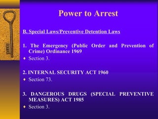 Power to Arrest 
B. Special Laws/Preventive Detention Laws 
1. The Emergency (Public Order and Prevention of 
Crime) Ordinance 1969 
¨ Section 3. 
2. INTERNAL SECURITY ACT 1960 
¨ Section 73. 
3. DANGEROUS DRUGS (SPECIAL PREVENTIVE 
MEASURES) ACT 1985 
¨ Section 3. 
 