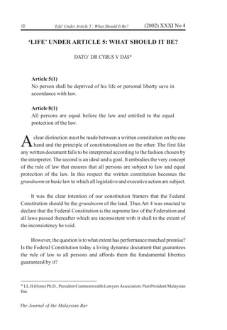 6
8
The Journal of the Malaysian Bar
(2002) XXXI No 4
'Life' Under Article 5 : What Should It Be?
‘LIFE’ UNDER ARTICLE 5: WHAT SHOULD IT BE?
DATO’ DR CYRUS V DAS!
Article 5(1)
No person shall be deprived of his life or personal liberty save in
accordance with law.
Article 8(1)
All persons are equal before the law and entitled to the equal
protection of the law.
Aclear distinction must be made between a written constitution on the one
hand and the principle of constitutionalism on the other. The first like
any written document falls to be interpreted according to the fashion chosen by
the interpreter. The second is an ideal and a goal. It embodies the very concept
of the rule of law that ensures that all persons are subject to law and equal
protection of the law. In this respect the written constitution becomes the
grundnorm or basic law to which all legislative and executive action are subject.
It was the clear intention of our constitution framers that the Federal
Constitution should be the grundnorm of the land. Thus Art 4 was enacted to
declare that the Federal Constitution is the supreme law of the Federation and
all laws passed thereafter which are inconsistent with it shall to the extent of
the inconsistency be void.
However, the question is to what extent has performance matched promise?
Is the Federal Constitution today a living dynamic document that guarantees
the rule of law to all persons and affords them the fundamental liberties
guaranteed by it?
!
LL.B (Hons) Ph.D., President Commonwealth LawyersAssociation; Past President Malaysian
Bar.
 