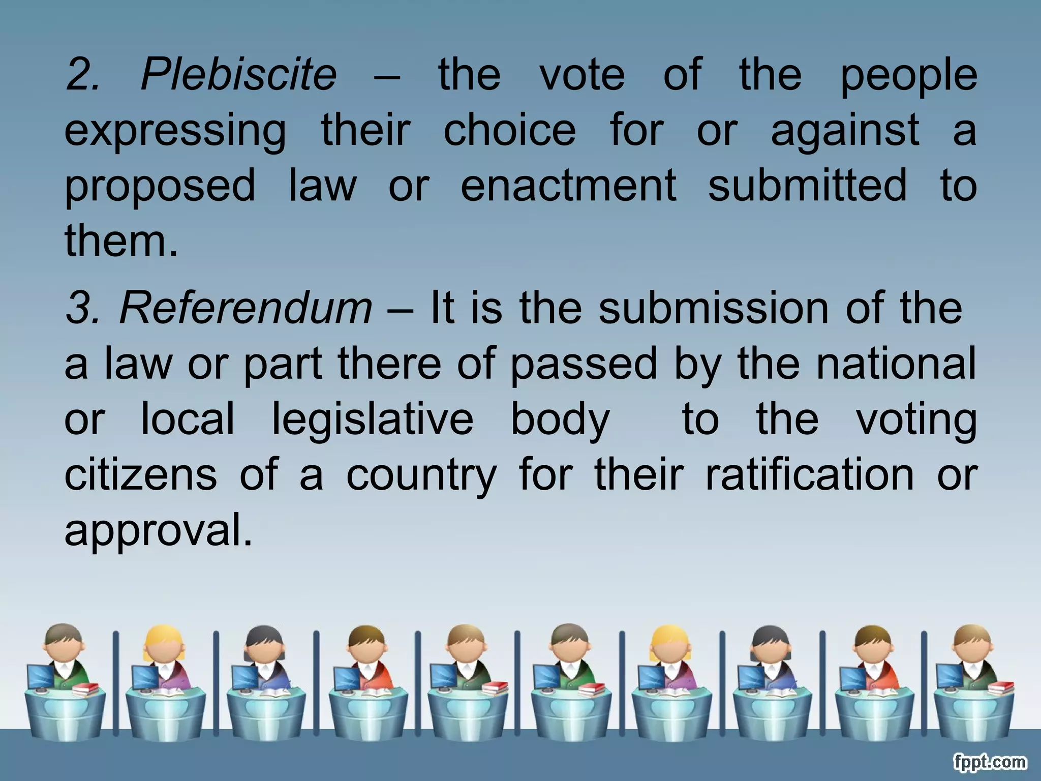 2. Plebiscite – the vote of the people
expressing their choice for or against a
proposed law or enactment submitted to
them.
3. Referendum – It is the submission of the
a law or part there of passed by the national
or local legislative body
to the voting
citizens of a country for their ratification or
approval.

 