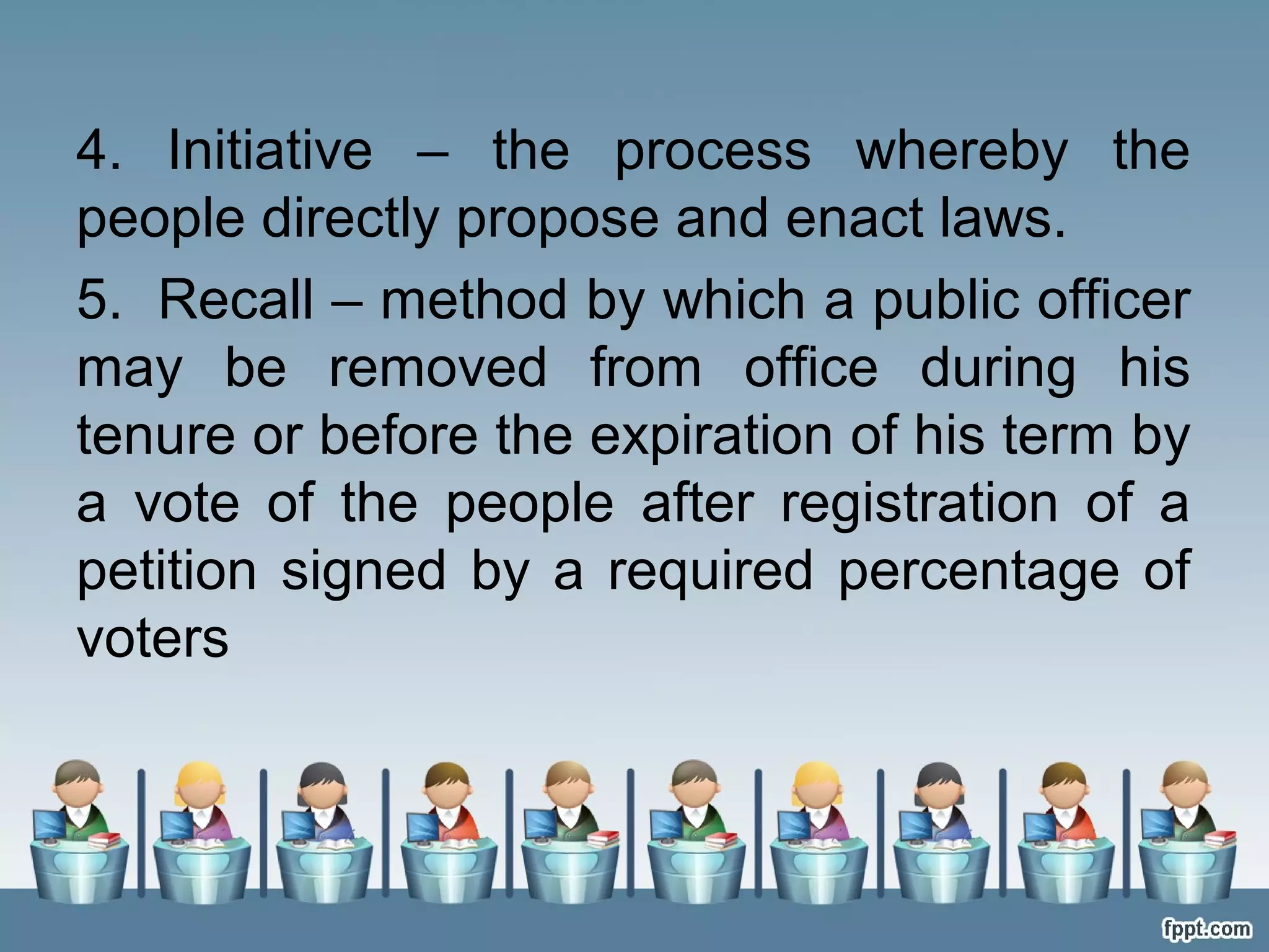 4. Initiative – the process whereby the
people directly propose and enact laws.
5. Recall – method by which a public officer
may be removed from office during his
tenure or before the expiration of his term by
a vote of the people after registration of a
petition signed by a required percentage of
voters

 